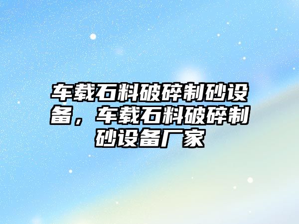 車載石料破碎制砂設(shè)備，車載石料破碎制砂設(shè)備廠家