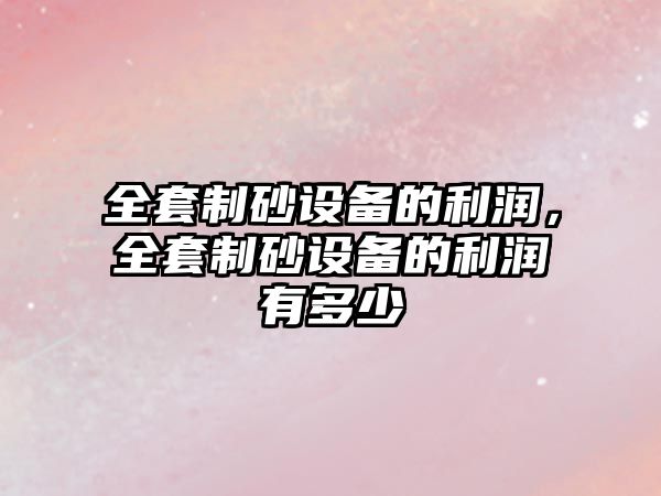 全套制砂設(shè)備的利潤，全套制砂設(shè)備的利潤有多少