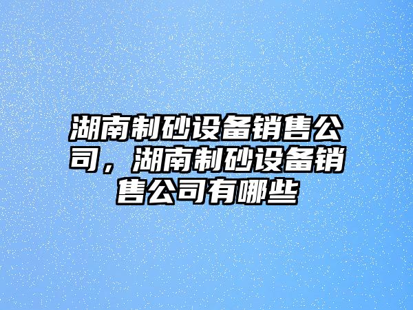 湖南制砂設備銷售公司，湖南制砂設備銷售公司有哪些