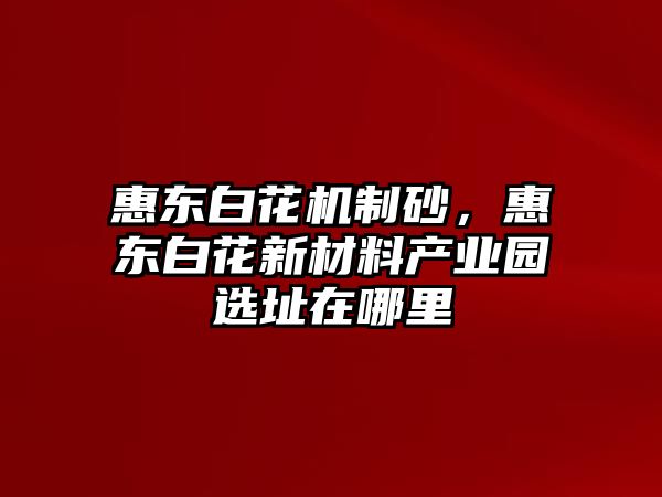 惠東白花機制砂，惠東白花新材料產(chǎn)業(yè)園選址在哪里