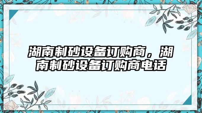 湖南制砂設(shè)備訂購商，湖南制砂設(shè)備訂購商電話