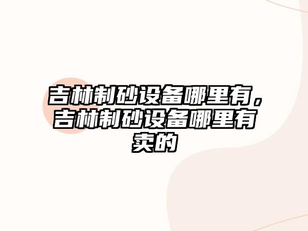 吉林制砂設(shè)備哪里有，吉林制砂設(shè)備哪里有賣的