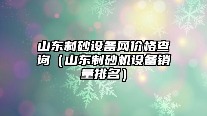 山東制砂設(shè)備網(wǎng)價格查詢（山東制砂機設(shè)備銷量排名）