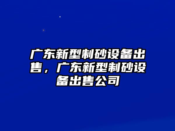 廣東新型制砂設(shè)備出售，廣東新型制砂設(shè)備出售公司