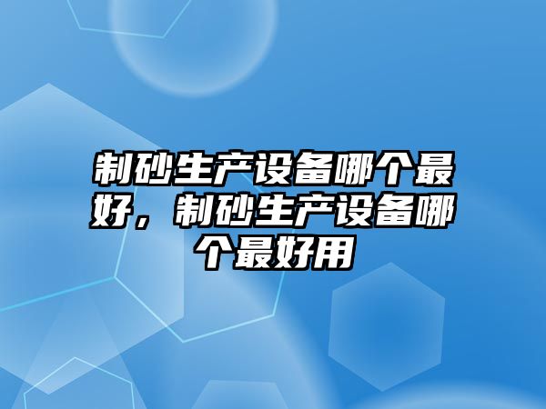 制砂生產(chǎn)設(shè)備哪個(gè)最好，制砂生產(chǎn)設(shè)備哪個(gè)最好用